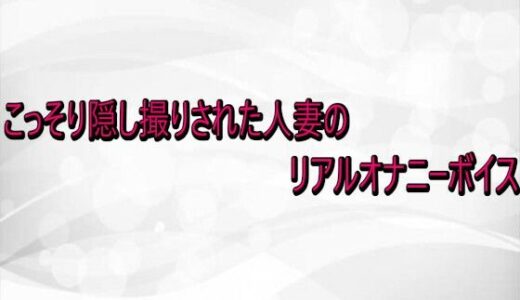 【無料で読める？】こっそり隠し撮りされた人妻のリアルオナニーボイス 【淫らな実録ボイス】