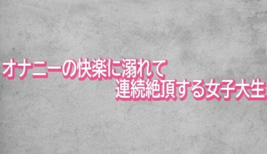 【無料で読める？】オナニーの快楽に溺れて連続絶頂する女子大生 【ガールズコレクション】
