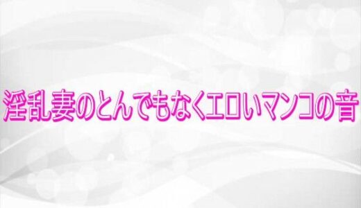 【無料で読める？】淫乱妻のとんでもなくエロいマンコの音 【淫らな実録ボイス】