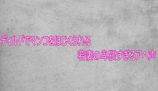 【無料で読める？】ディルドでマンコをほじくられる若妻の卑猥すぎるアへ声 【ガールズコレクション】