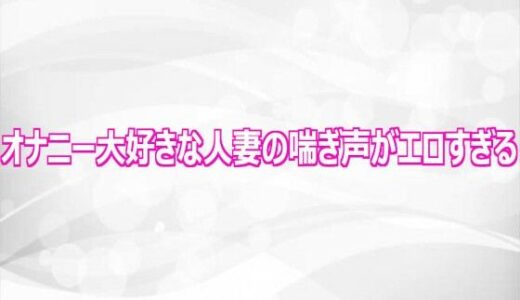 【無料で読める？】オナニー大好きな人妻の喘ぎ声がエロすぎる 【淫らな実録ボイス】